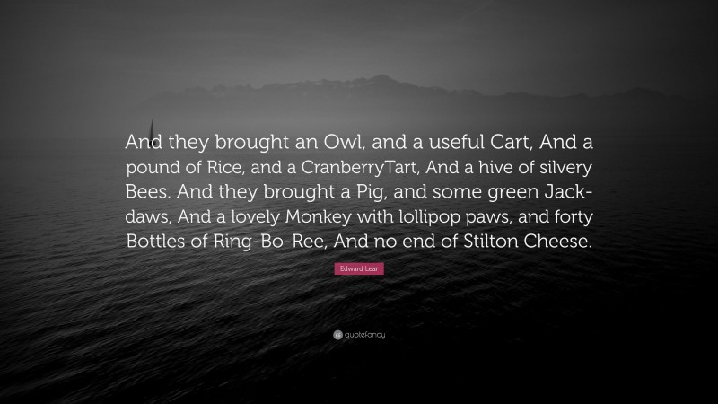 Edward Lear Quote: “And they brought an Owl, and a useful Cart, And a pound of Rice, and a CranberryTart, And a hive of silvery Bees. And they brought a Pig, and some green Jack-daws, And a lovely Monkey with lollipop paws, and forty Bottles of Ring-Bo-Ree, And no end of Stilton Cheese.”
