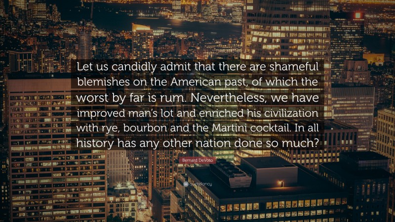 Bernard DeVoto Quote: “Let us candidly admit that there are shameful blemishes on the American past, of which the worst by far is rum. Nevertheless, we have improved man’s lot and enriched his civilization with rye, bourbon and the Martini cocktail. In all history has any other nation done so much?”