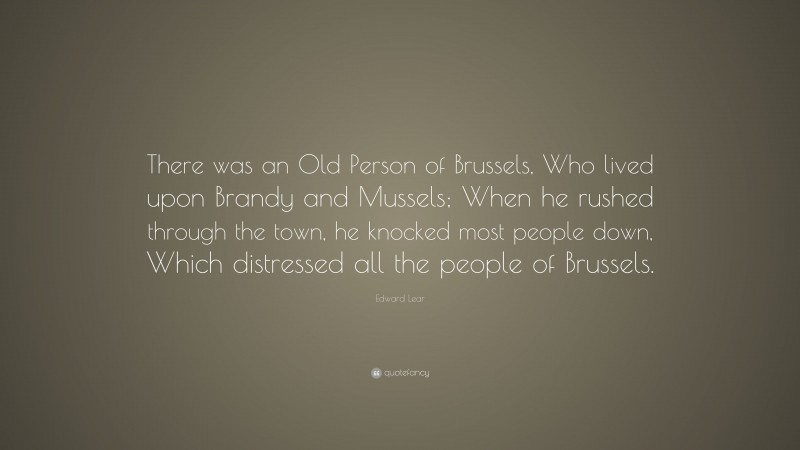 Edward Lear Quote: “There was an Old Person of Brussels, Who lived upon Brandy and Mussels; When he rushed through the town, he knocked most people down, Which distressed all the people of Brussels.”