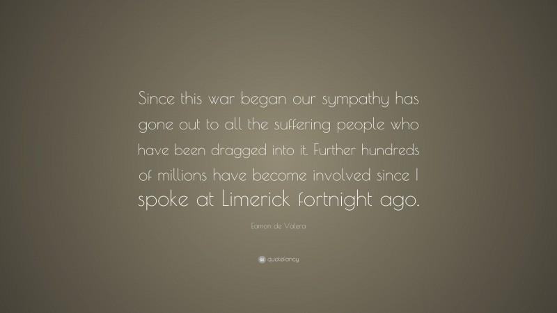 Eamon de Valera Quote: “Since this war began our sympathy has gone out to all the suffering people who have been dragged into it. Further hundreds of millions have become involved since I spoke at Limerick fortnight ago.”