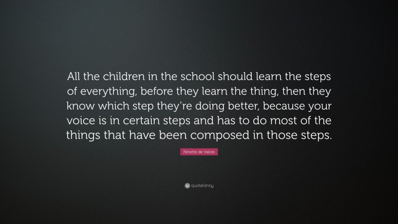 Ninette de Valois Quote: “All the children in the school should learn the steps of everything, before they learn the thing, then they know which step they’re doing better, because your voice is in certain steps and has to do most of the things that have been composed in those steps.”