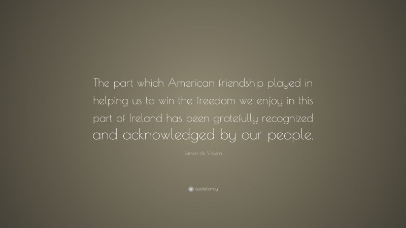 Eamon de Valera Quote: “The part which American friendship played in helping us to win the freedom we enjoy in this part of Ireland has been gratefully recognized and acknowledged by our people.”