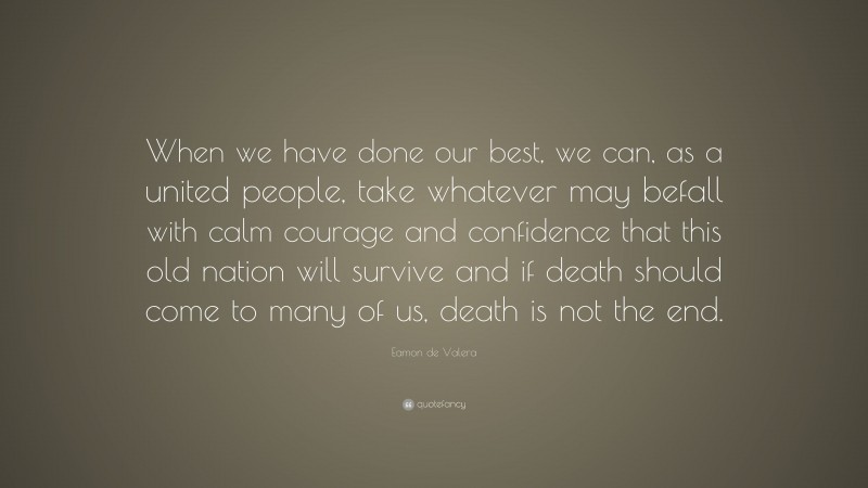 Eamon de Valera Quote: “When we have done our best, we can, as a united people, take whatever may befall with calm courage and confidence that this old nation will survive and if death should come to many of us, death is not the end.”