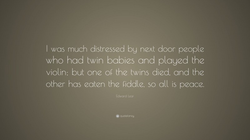Edward Lear Quote: “I was much distressed by next door people who had twin babies and played the violin; but one of the twins died, and the other has eaten the fiddle, so all is peace.”