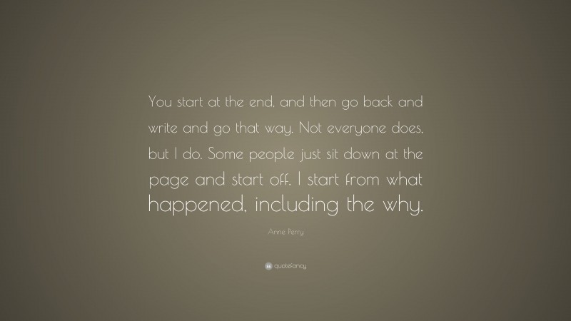 Anne Perry Quote: “You start at the end, and then go back and write and go that way. Not everyone does, but I do. Some people just sit down at the page and start off. I start from what happened, including the why.”