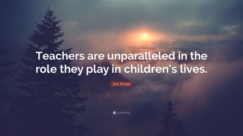 Jon Porter Quote: “Teachers are unparalleled in the role they play in children’s lives.”