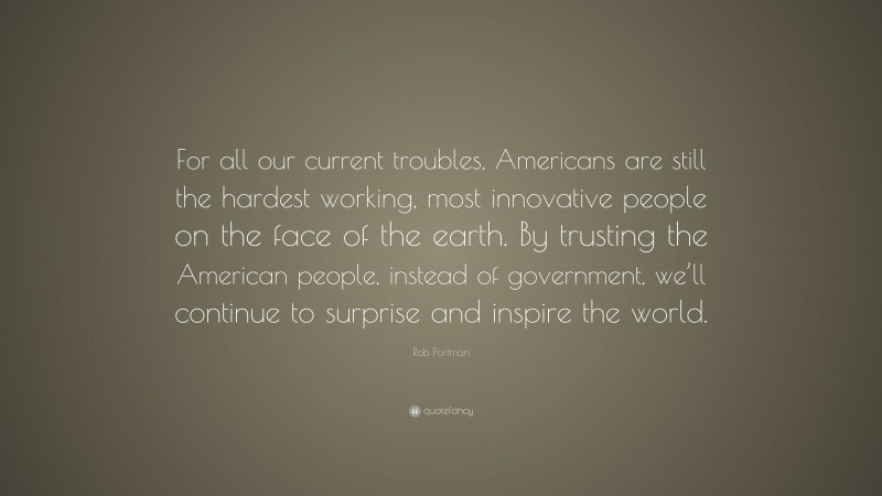 Rob Portman Quote: “For all our current troubles, Americans are still the hardest working, most innovative people on the face of the earth. By trusting the American people, instead of government, we’ll continue to surprise and inspire the world.”