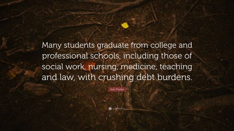 Jon Porter Quote: “Many students graduate from college and professional schools, including those of social work, nursing, medicine, teaching and law, with crushing debt burdens.”