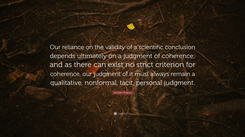 Michael Polanyi Quote: “Our reliance on the validity of a scientific conclusion depends ultimately on a judgment of coherence; and as there can exist no strict criterion for coherence, our judgment of it must always remain a qualitative, nonformal, tacit, personal judgment.”