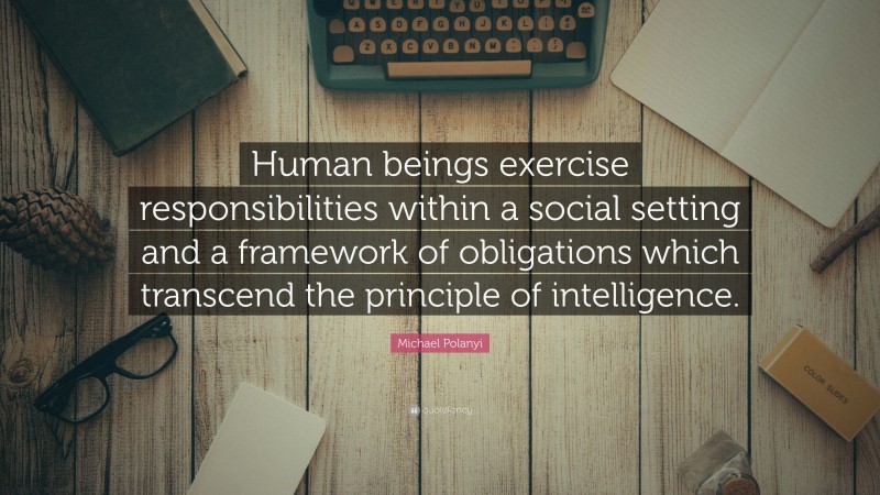 Michael Polanyi Quote: “Human beings exercise responsibilities within a social setting and a framework of obligations which transcend the principle of intelligence.”