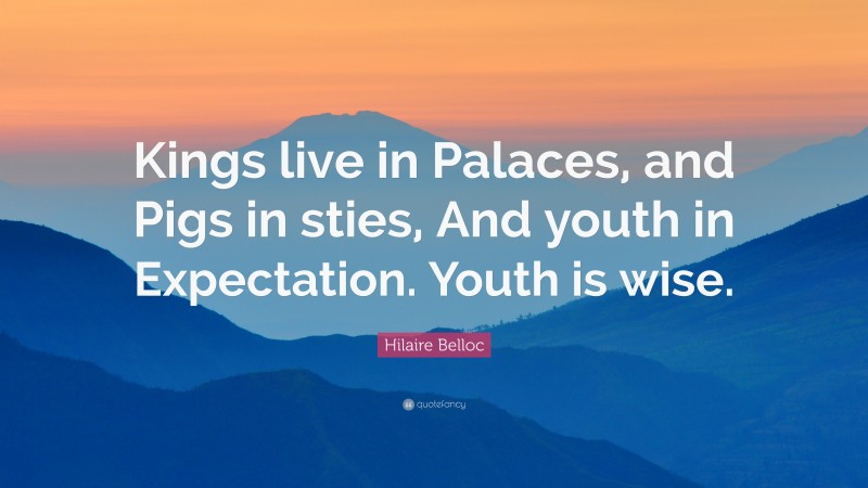 Hilaire Belloc Quote: “Kings live in Palaces, and Pigs in sties, And youth in Expectation. Youth is wise.”