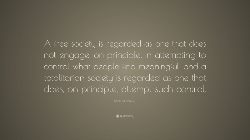 Michael Polanyi Quote: “A free society is regarded as one that does not engage, on principle, in attempting to control what people find meaningful, and a totalitarian society is regarded as one that does, on principle, attempt such control.”