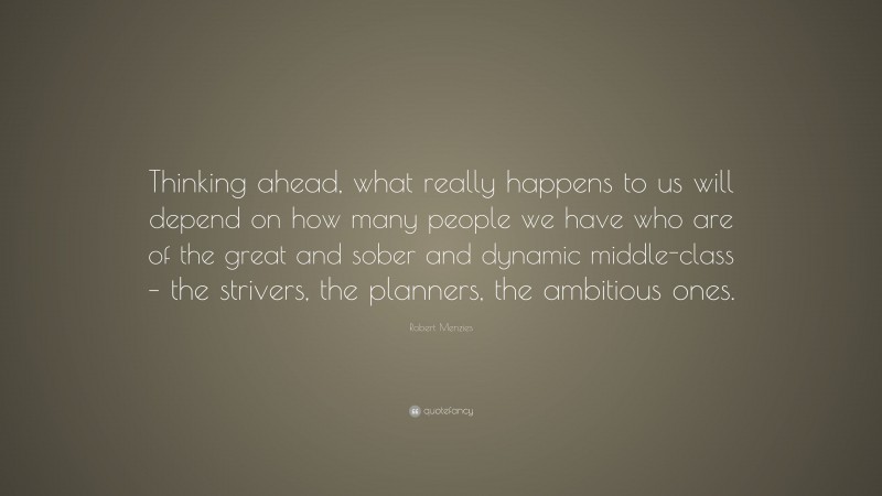 Robert Menzies Quote: “Thinking ahead, what really happens to us will depend on how many people we have who are of the great and sober and dynamic middle-class – the strivers, the planners, the ambitious ones.”
