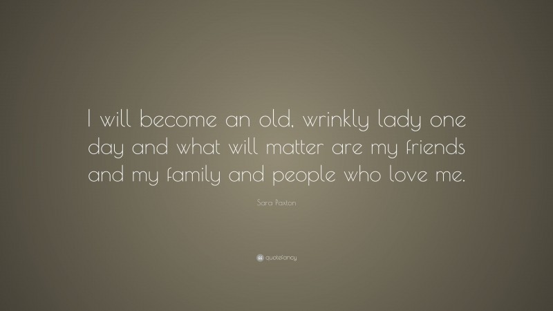 Sara Paxton Quote: “I will become an old, wrinkly lady one day and what will matter are my friends and my family and people who love me.”