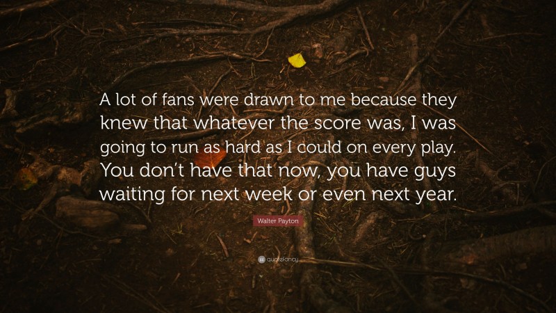 Walter Payton Quote: “A lot of fans were drawn to me because they knew that whatever the score was, I was going to run as hard as I could on every play. You don’t have that now, you have guys waiting for next week or even next year.”