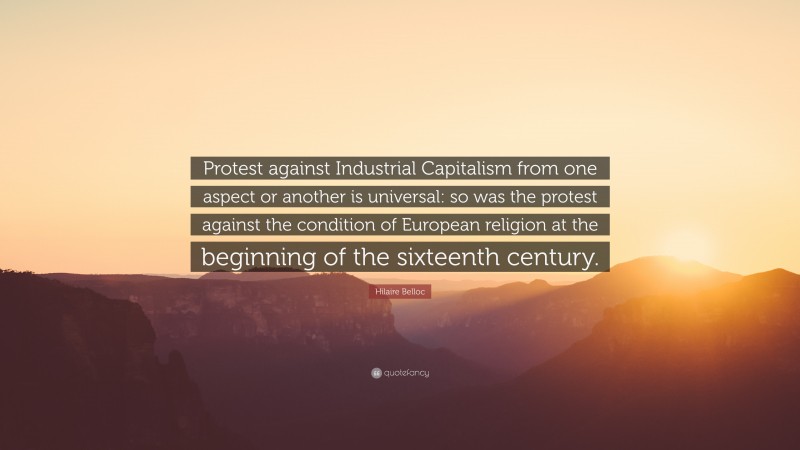 Hilaire Belloc Quote: “Protest against Industrial Capitalism from one aspect or another is universal: so was the protest against the condition of European religion at the beginning of the sixteenth century.”