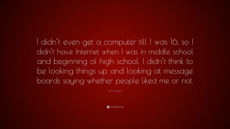 Sara Paxton Quote: “I didn’t even get a computer till I was 16, so I didn’t have Internet when I was in middle school and beginning of high school. I didn’t think to be looking things up and looking at message boards saying whether people liked me or not.”