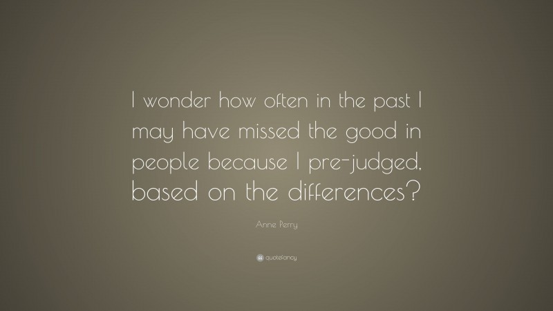 Anne Perry Quote: “I wonder how often in the past I may have missed the good in people because I pre-judged, based on the differences?”