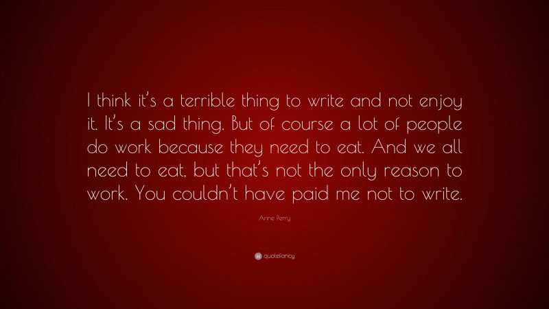 Anne Perry Quote: “I think it’s a terrible thing to write and not enjoy it. It’s a sad thing. But of course a lot of people do work because they need to eat. And we all need to eat, but that’s not the only reason to work. You couldn’t have paid me not to write.”