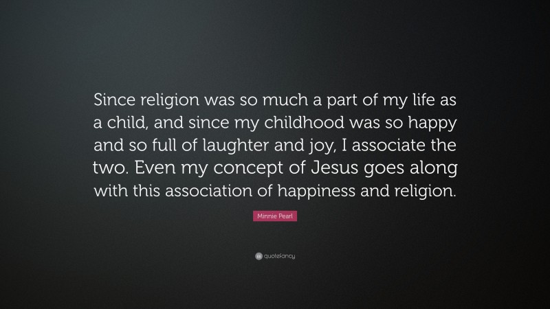 Minnie Pearl Quote: “Since religion was so much a part of my life as a child, and since my childhood was so happy and so full of laughter and joy, I associate the two. Even my concept of Jesus goes along with this association of happiness and religion.”