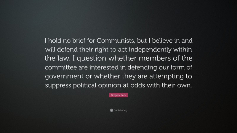 Gregory Peck Quote: “I hold no brief for Communists, but I believe in and will defend their right to act independently within the law. I question whether members of the committee are interested in defending our form of government or whether they are attempting to suppress political opinion at odds with their own.”
