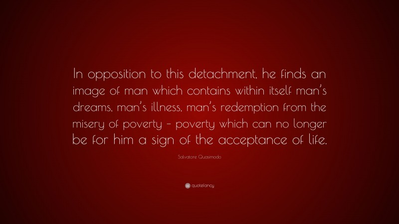 Salvatore Quasimodo Quote: “In opposition to this detachment, he finds an image of man which contains within itself man’s dreams, man’s illness, man’s redemption from the misery of poverty – poverty which can no longer be for him a sign of the acceptance of life.”