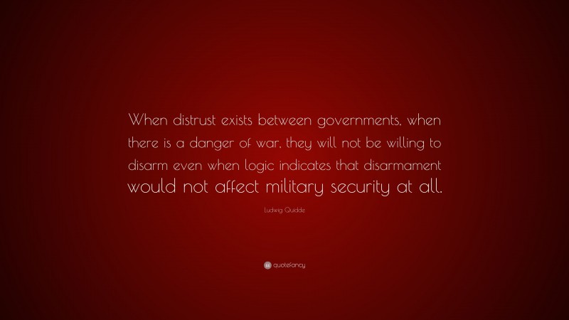 Ludwig Quidde Quote: “When distrust exists between governments, when there is a danger of war, they will not be willing to disarm even when logic indicates that disarmament would not affect military security at all.”