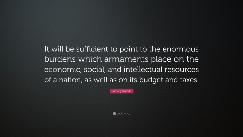 Ludwig Quidde Quote: “It will be sufficient to point to the enormous burdens which armaments place on the economic, social, and intellectual resources of a nation, as well as on its budget and taxes.”