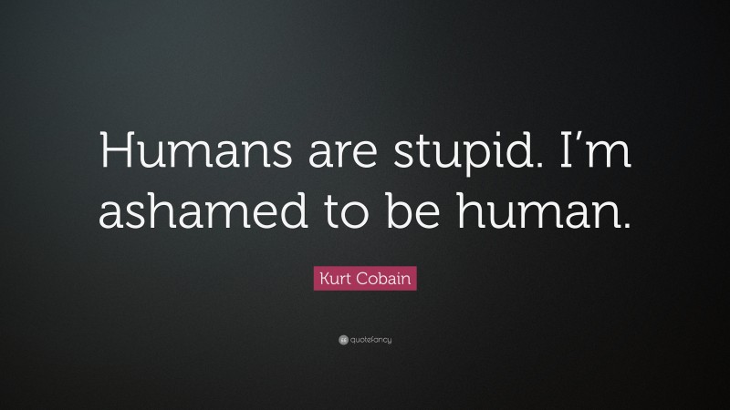 Kurt Cobain Quote: “Humans are stupid. I’m ashamed to be human.”