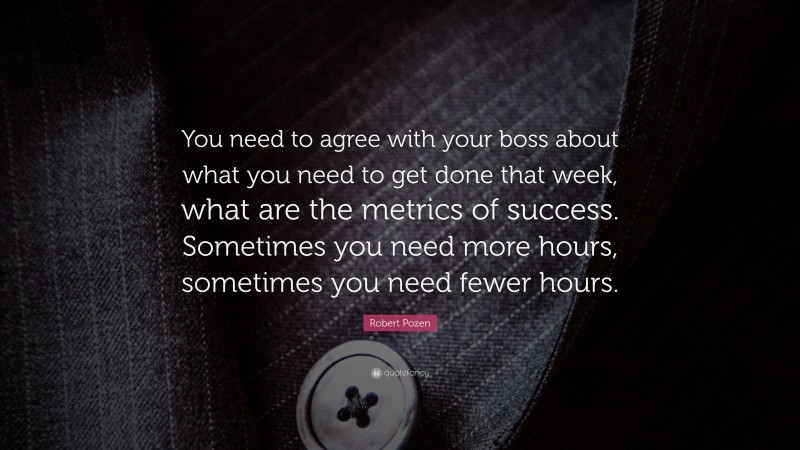 Robert Pozen Quote: “You need to agree with your boss about what you need to get done that week, what are the metrics of success. Sometimes you need more hours, sometimes you need fewer hours.”