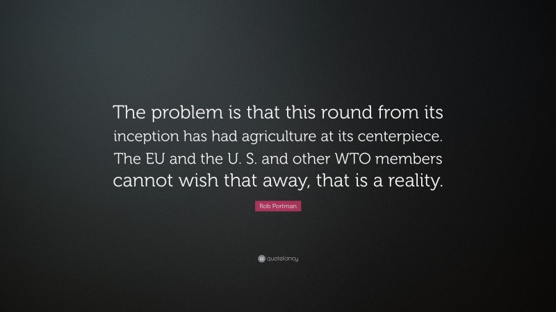 Rob Portman Quote: “The problem is that this round from its inception has had agriculture at its centerpiece. The EU and the U. S. and other WTO members cannot wish that away, that is a reality.”