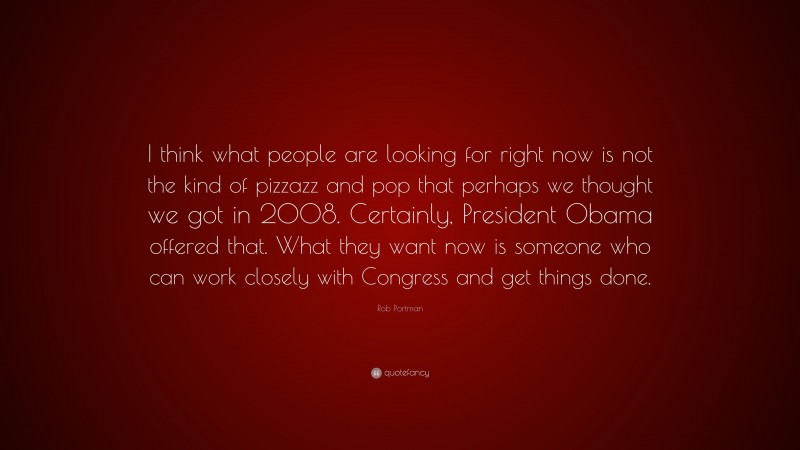 Rob Portman Quote: “I think what people are looking for right now is not the kind of pizzazz and pop that perhaps we thought we got in 2008. Certainly, President Obama offered that. What they want now is someone who can work closely with Congress and get things done.”