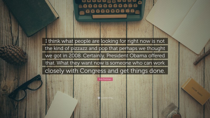 Rob Portman Quote: “I think what people are looking for right now is not the kind of pizzazz and pop that perhaps we thought we got in 2008. Certainly, President Obama offered that. What they want now is someone who can work closely with Congress and get things done.”