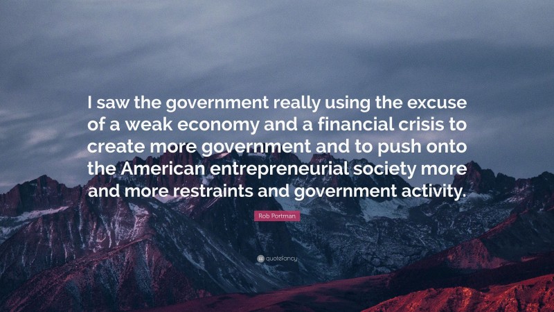 Rob Portman Quote: “I saw the government really using the excuse of a weak economy and a financial crisis to create more government and to push onto the American entrepreneurial society more and more restraints and government activity.”