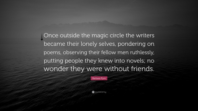 Barbara Pym Quote: “Once outside the magic circle the writers became their lonely selves, pondering on poems, observing their fellow men ruthlessly, putting people they knew into novels; no wonder they were without friends.”