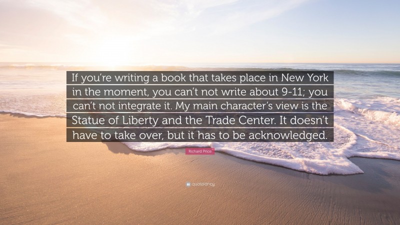 Richard Price Quote: “If you’re writing a book that takes place in New York in the moment, you can’t not write about 9-11; you can’t not integrate it. My main character’s view is the Statue of Liberty and the Trade Center. It doesn’t have to take over, but it has to be acknowledged.”