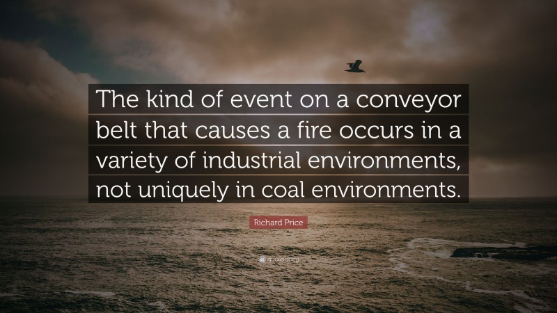 Richard Price Quote: “The kind of event on a conveyor belt that causes a fire occurs in a variety of industrial environments, not uniquely in coal environments.”