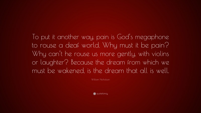 William Nicholson Quote: “To put it another way, pain is God’s megaphone to rouse a deaf world. Why must it be pain? Why can’t he rouse us more gently, with violins or laughter? Because the dream from which we must be wakened, is the dream that all is well.”