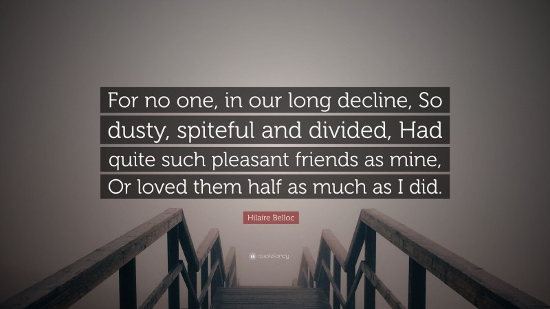 Hilaire Belloc Quote: “For no one, in our long decline, So dusty, spiteful and divided, Had quite such pleasant friends as mine, Or loved them half as much as I did.”