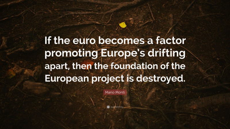 Mario Monti Quote: “If the euro becomes a factor promoting Europe’s drifting apart, then the foundation of the European project is destroyed.”