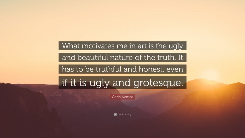 Corin Nemec Quote: “What motivates me in art is the ugly and beautiful nature of the truth. It has to be truthful and honest, even if it is ugly and grotesque.”