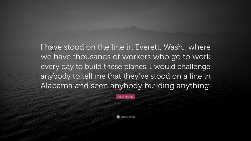 Patty Murray Quote: “I have stood on the line in Everett, Wash., where we have thousands of workers who go to work every day to build these planes. I would challenge anybody to tell me that they’ve stood on a line in Alabama and seen anybody building anything.”