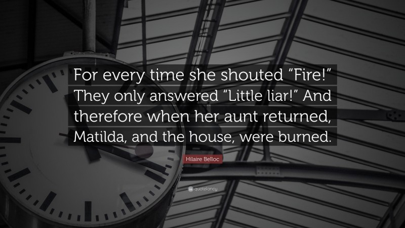 Hilaire Belloc Quote: “For every time she shouted “Fire!” They only answered “Little liar!” And therefore when her aunt returned, Matilda, and the house, were burned.”