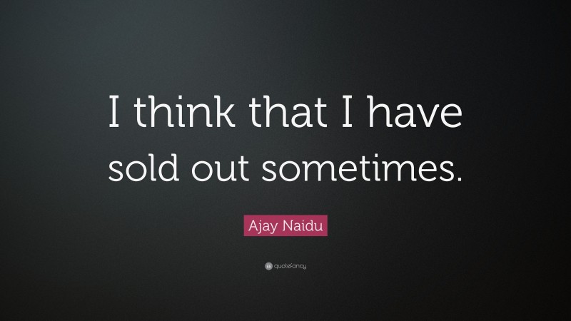 Ajay Naidu Quote: “I think that I have sold out sometimes.”