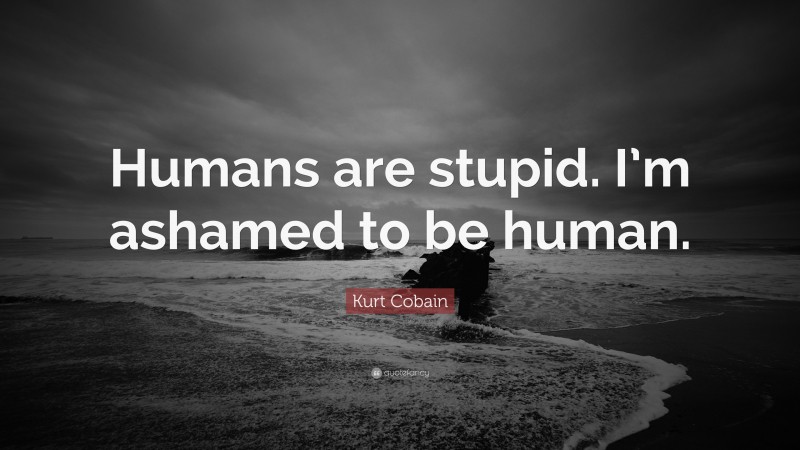 Kurt Cobain Quote: “Humans are stupid. I’m ashamed to be human.”