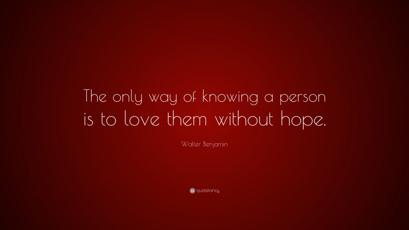 Walter Benjamin Quote: “The only way of knowing a person is to love them without hope.”