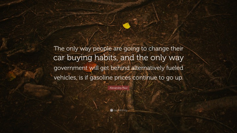 Alexandra Paul Quote: “The only way people are going to change their car buying habits, and the only way government will get behind alternatively fueled vehicles, is if gasoline prices continue to go up.”
