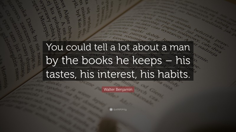 Walter Benjamin Quote: “You could tell a lot about a man by the books he keeps – his tastes, his interest, his habits.”
