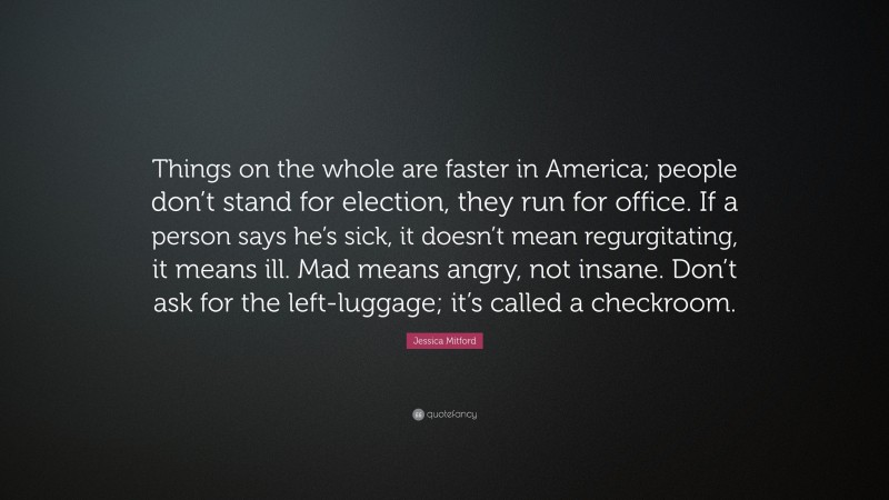 Jessica Mitford Quote: “Things on the whole are faster in America; people don’t stand for election, they run for office. If a person says he’s sick, it doesn’t mean regurgitating, it means ill. Mad means angry, not insane. Don’t ask for the left-luggage; it’s called a checkroom.”
