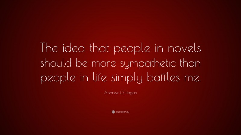 Andrew O'Hagan Quote: “The idea that people in novels should be more sympathetic than people in life simply baffles me.”